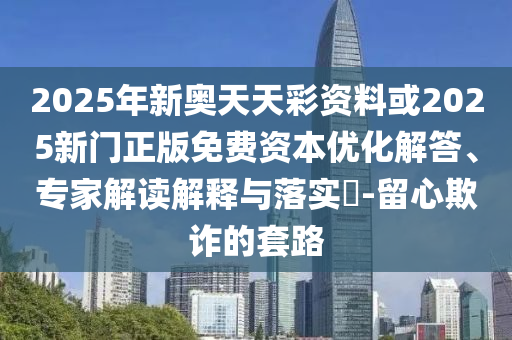 2025年新奧天天彩資料或2025新門正版免費資本優化解答、專家解讀解釋與落實?-留心欺詐的套路